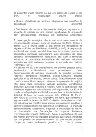 4
de poluentes muito maiores do que em países da Europa e nos
EUA) e fiscalização pouco efetiva.
4. Mínima efetividade de medidas mitigadoras nas questões de
degradação ambiental.
5. Distribuição de renda extremamente desigual, agravando a
situação de miséria de uma parcela significativa da população
com consequências imediatas em problemas ambientais.
A preocupação ecológica não é um movimento recente de
conscientização popular, nem um modismo científico. Desde o
século XIX a chuva ácida já era objeto de discussões na
Inglaterra (Folha de São Paulo, 18/08/89, p. H-5). A degradação
ambiental em escala mundial teve seu incremento quando as
populações humanas aumentaram suas atividades de caça,
pecuária, desflorestamento, agricultura, etc. Com a revolução
industrial, a quantidade e variedade de resíduos industriais
lançados no meio ambiente passaram a ser cada vez maiores
(Tommasi, 1994).
Na década de 60, o estabelecimento de grandes projetos gerou
movimentos ambientalistas que protestavam contra
derramamentos de petróleo, construção de grandes represas,
rodovias, complexos industriais, usinas nucleares, projetos
agrícolas e de mineração, dentre outros. Gradativamente, foise
criando a consciência de que o sistema de aprovação de projetos
não mais podia considerar apenas aspectos tecnológicos,
excluindo questões culturais e sociais. Com a participação dos
diferentes segmentos da sociedade civil organizada, nos EUA foi
criada uma legislação ambiental que resultou na implantação do
sistema de Estudo de Impacto Ambiental (EIA), através do PL-91-
190: National Environmental Policy Act (NEPA) de 1969, que começou a
vigorar em 01 de janeiro de 1970. O objetivo deste sistema criado
era solucionar os conflitos entre manter um ambiente saudável e
permitir o desenvolvimento econômico (progresso?) – o chamado
desenvolvimento sustentável. Segundo a declaração do NEPA,
na formulação da Declaração de Impacto Ambiental
(Environmental Impact Statement), havia a consciência de que
era melhor prevenir os impactos possíveis que seriam induzidos
por um projeto de desenvolvimento, do que depois procurar
corrigir os danos ambientais gerados – “... criar e manter
 