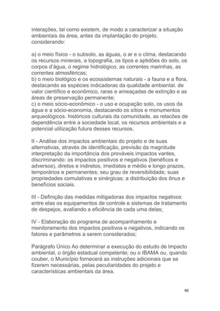 40
interações, tal como existem, de modo a caracterizar a situação
ambientais da área, antes da implantação do projeto,
considerando:
a) o meio físico - o subsolo, as águas, o ar e o clima, destacando
os recursos minerais, a topografia, os tipos e aptidões do solo, os
corpos d’água, o regime hidrológico, as correntes marinhas, as
correntes atmosféricas;
b) o meio biológico e os ecossistemas naturais - a fauna e a flora,
destacando as espécies indicadoras da qualidade ambiental. de
valor científico e econômico, raras e ameaçadas de extinção e as
áreas de preservação permanente;
c) o meio sócio-econômico - o uso e ocupação solo, os usos da
água e a sócio-economia, destacando os sítios e monumentos
arqueológicos. históricos culturais da comunidade, as relacões de
dependência entre a sociedade local, os recursos ambientais e a
potencial utilização futura desses recursos.
II - Análise dos impactos ambientais do projeto e de suas
alternativas, através de identificação, previsão da magnitude
interpretação da importância dos prováveis impactos vantes,
discriminando: os impactos positivos e negativos (benéficos e
adversos), diretos e indiretos, imediatos e médio e longo prazos,
temporários e permanentes; seu grau de reversibilidade; suas
propriedades comulativas e sinérgicas; a distribuição dos ônus e
benefícios sociais.
III - Definição das medidas mitigadoras dos impactos negativos
entre elas os equipamentos de controle e sistemas de tratamento
de despejos, avaliando a eficiência de cada uma delas;
IV - Elaboração do programa de acompanhamento e
monitoramento dos impactos positivos e negativos, indicando os
fatores e parâmetros a serem considerados;
Parágrafo Único Ao determinar a execução do estudo de lmpacto
ambiental, o órgão estadual competente; ou o IBAMA ou, quando
couber, o Município fornecerá as instruções adicionais que se
fizerem necessárias, pelas peculiaridades do projeto e
características ambientais da área.
 
