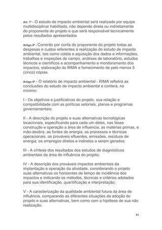 41
Art. 7º - O estudo de impacto ambiental será realizado por equipe
multidisciplinar habilitada, não depende direta ou indiretamente
do proponente do projeto e que será responsável tecnicamente
pelos resultados apresentados
Artigo 8º - Correrão por conta do proponente do projeto todas as
despesas e custos referentes à realização do estudo de impacto
ambiental, tais como coleta e aquisição dos dados e informações,
trabalhos e inspeções de campo, análises de laboratório, estudos
técnicos e científicos e acompanhamento e monitoramento dos
impactos, elaboração do RIMA e fornecimento de pelo menos 5
(cinco) cópias.
Artigo 9º - O relatório de impacto ambiental - RIMA refletirá as
conclusões do estudo de impacto ambiental e conterá, no
mínimo:
I - Os objetivos e justificativas do projeto, sua relação e
compatibilidade com as políticas setoriais, planos e programas
governamentais;
II - A descrição do projeto e suas alternativas tecnológicas
locacionais, especificando para cada um deles, nas fases
construção e operação a área de influencia, as matérias primas, e
mão-deobra, as fontes de energia, os processos e técnicas
operacionais. os prováveis efluentes, emissões, resíduos de
energia, os empregos diretos e indiretos a serem gerados;
III - A síntese dos resultados dos estudos de diagnósticos
ambientais da área de influência do projeto;
IV - A descrição dos prováveis impactos ambientais da
implantação e operação da atividade, considerando o projeto
suas alternativas os horizontes de tempo de incidência dos
impactos e indicando os métodos, técnicas e critérios adotados
para sua identificação, quantificação e interpretação;
V - A caracterização da qualidade ambiental futura da área de
influência, comparando as diferentes situações da adoção do
projeto e suas alternativas, bem como com a hipótese de sua não
realização;
 