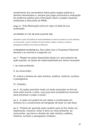 43
recebimento dos comentários feitos pelos órgãos públicos e
demais interessados e, sempre que julgar promoverá a realização
de audiência pública para informação sobre o projeto impactos
ambientais e discussão do RIMA.
Artigo 12 - Esta Resolução entra em vigor na data de sua
publicação.
LEI FEDERAL Nº 7.347, DE 24 DE JULHO DE 1985.
Disciplina a ação civil pública de responsabilidade por danos causados ao meio ambiente,
ao consumidor, a bens e direitos de valor artístico, estético, histórico, turístico e
paisagístico (Vetado) e dá outras providências.
O PRESIDENTE DA REPÚBLICA, faço saber que o Congresso Nacional
decreta e eu sanciono a seguinte Lei:
Art. 1º . Regem-se pelas disposições desta Lei, sem prejuízo da
ação popular, as ações de responsabilidade por danos causados:
I. ao meio-ambiente;
II. ao consumidor;
III. a bens e direitos de valor artístico, estético, histórico, turístico
e paisagístico;
IV. (Vetado).
Art. 2º . As ações previstas nesta Lei serão propostas no foro do
local onde ocorrer o dano, cujo juízo terá competência funcional
para processar e julgar a causa.
Art. 3º . A ação civil poderá ter por objeto a condenação em
dinheiro ou o cumprimento de obrigação de fazer ou não fazer.
Art. 4º . Poderá ser ajuizada ação cautelar para os fins desta Lei,
objetivando, inclusive, evitar o dano ao meio-ambiente, ao
consumidor, aos bens e direitos de valor artístico, estético,
histórico, turístico e paisagístico (Vetado).
 