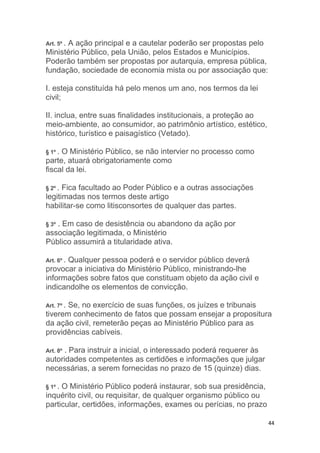 44
Art. 5º . A ação principal e a cautelar poderão ser propostas pelo
Ministério Público, pela União, pelos Estados e Municípios.
Poderão também ser propostas por autarquia, empresa pública,
fundação, sociedade de economia mista ou por associação que:
I. esteja constituída há pelo menos um ano, nos termos da lei
civil;
II. inclua, entre suas finalidades institucionais, a proteção ao
meio-ambiente, ao consumidor, ao patrimônio artístico, estético,
histórico, turístico e paisagístico (Vetado).
§ 1º . O Ministério Público, se não intervier no processo como
parte, atuará obrigatoriamente como
fiscal da lei.
§ 2º . Fica facultado ao Poder Público e a outras associações
legitimadas nos termos deste artigo
habilitar-se como litisconsortes de qualquer das partes.
§ 3º . Em caso de desistência ou abandono da ação por
associação legitimada, o Ministério
Público assumirá a titularidade ativa.
Art. 6º . Qualquer pessoa poderá e o servidor público deverá
provocar a iniciativa do Ministério Público, ministrando-lhe
informações sobre fatos que constituam objeto da ação civil e
indicandolhe os elementos de convicção.
Art. 7º . Se, no exercício de suas funções, os juízes e tribunais
tiverem conhecimento de fatos que possam ensejar a propositura
da ação civil, remeterão peças ao Ministério Público para as
providências cabíveis.
Art. 8º . Para instruir a inicial, o interessado poderá requerer às
autoridades competentes as certidões e informações que julgar
necessárias, a serem fornecidas no prazo de 15 (quinze) dias.
§ 1º . O Ministério Público poderá instaurar, sob sua presidência,
inquérito civil, ou requisitar, de qualquer organismo público ou
particular, certidões, informações, exames ou perícias, no prazo
 