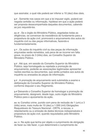 45
que assinalar, o qual não poderá ser inferior a 10 (dez) dias úteis.
§ 2º . Somente nos casos em que a lei impuser sigilo, poderá ser
negada certidão ou informação, hipótese em que a ação poderá
ser proposta desacompanhada daqueles documentos, cabendo
ao juiz requisitá-los.
Art. 9º . Se o órgão do Ministério Público, esgotadas todas as
diligências, se convencer da inexistência de fundamento para a
propositura da ação civil, promoverá o arquivamento dos autos do
inquérito civil ou das peças informativas, fazendo-o
fundamentadamente.
§ 1º . Os autos do inquérito civil ou das peças de informação
arquivadas serão remetidos, sob pena de se incorrer em falta
grave, no prazo de 3 (três) dias, ao Conselho Superior do
Ministério Público.
§ 2º . Até que, em sessão do Conselho Superior do Ministério
Público, seja homologada ou rejeitada a promoção de
arquivamento, poderão as associações legitimadas apresentar
razões escritas ou documentos, que serão juntados aos autos do
inquérito ou anexados às peças de informação.
§ 3º . A promoção de arquivamento será submetida a exame e
deliberação do Conselho Superior do Ministério Público,
conforme dispuser o seu Regimento.
§ 4º Deixando o Conselho Superior de homologar a promoção de
arquivamento, designará, desde logo, outro órgão do Ministério
Público para o ajuizamento da ação.
Art. 10. Constitui crime, punido com pena de reclusão de 1 (um) a 3
(três) anos, mais multa de 10 (dez) a 1.000 (mil) Obrigações
Reajustáveis do Tesouro Nacional - ORTN, a recusa, o
retardamento ou a omissão de dados técnicos indispensáveis à
propositura da ação civil, quando requisitados pelo Ministério
Público.
Art. 11. Na ação que tenha por objeto o cumprimento de obrigação
de fazer ou não fazer, o juiz determinará o cumprimento da
 