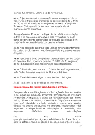 47
idêntico fundamento, valendo-se de nova prova.
Art. 17. O juiz condenará a associação autora a pagar ao réu os
honorários advocatícios arbitrados na conformidade do § 4º do
art. 20 da Lei nº 5.869, de 11 de janeiro de 1973 - Código de
Processo Civil, quando reconhecer que a pretensão é
manifestamente infundada.
Parágrafo único. Em caso de litigância de má-fé, a associação
autora e os diretores responsáveis pela propositura da ação
serão solidariamente condenados ao décuplo das custas, sem
prejuízo da responsabilidade por perdas e danos.
Art. 18. Nas ações de que trata esta Lei não haverá adiantamento
de custas, emolumentos, honorários periciais e quaisquer outras
despesas.
Art. 19. Aplica-se à ação civil pública, prevista nesta Lei, o Código
de Processo Civil, aprovado pela Lei nº 5.869, de 11 de janeiro
de 1973, naquilo em que não contrarie suas disposições.
Art. 20. O fundo de que trata o art. 13 desta Lei será regulamentado
pelo Poder Executivo no prazo de 90 (noventa) dias.
Art. 21. Esta lei entra em vigor na data de sua publicação.
Art. 22. Revogam-se as disposições em contrário.
Caracterização dos meios: físico, biótico e antrópico
Compreende a identificação e caracterização da área em análise
e da região de influência ambiental (corresponde ao Inventário
Ambiental). A interpretação e análise das características dos meios:
físico, biótico e antrópico, representa o Diagnóstico Ambiental
(que será discutido em lição posterior), que é uma análise
seletiva do estado de situação do ambiente, incorporando seus
aspectos de disponibilidade, adequação e qualidade, seus
aspectos dinâmicos e suas inter-relações:
• do Meio Natural:
geologia, geomorfologia, água superficial e subterrânea, clima, ar,
solo, vegetação, fauna, espécies e ecossistemas críticos, outros.
 