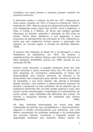 5
condições nas quais homem e natureza possam coexistir em
produtiva harmonia...”
A Alemanha adotou o sistema de EIA em 1971. Seguiram-se,
entre outros, Canadá, em 1973, a França e a Irlanda em 1976, a
Holanda em 1891. Mesmo países em desenvolvimento adotaram,
com adaptações locais, algum tipo de EIA, como a Argentina, a
Índia, a Coréia e o México, de forma que existem grandes
diferenças na filosofia, extensão e aplicação do EIA entre os
países. Vários deles adaptaram a sua legislação e seus
processos de planejamento aos princípios do EIA, utilizando-os,
ainda que sem exigências formais quanto à aprovação dos
estudos, ou vínculos legais, à tomada de decisões (Moreira,
1989).
O primeiro EIA realizado no Brasil foi o da Barragem e Usina
Hidrelétrica de Sobradinho, em 1972. No entanto, o
estabelecimento de critérios básicos pelo Conselho Nacional do
Meio Ambiente (CONAMA) ocorreu em 1986, através da sua
resolução 001/86.
Embora muito discutida, a questão ambiental ainda tem sido
pouco estudada e pouco ensinada entre nós. Por outro lado o
forte despertar da consciência ambientalista no Brasil tem
desencadeado uma enorme demanda de técnicos e de
especialistas bem preparados para atender inúmeros problemas
da sociedade, o que torna urgente, não apenas a formação
desses técnicos, mas também o desenvolvimento intensivo de
estudos e pesquisas na área ambiental. Há de salientar que os
problemas ambientais têm um forte caráter regional e local, nem
sempre sendo recomendada a importação de conhecimentos de
outros países, cujas realidades são diferentes das nossas. Os
estudos e pesquisas deverão ser realizados aqui mesmo
(Magalhães, 1994).
Há, hoje, crescente preocupação em nosso país, pela
implantação de políticas que compatibilizem o desenvolvimento,
segundo o modelo sócioeconômico que adotamos, com uma
efetiva manutenção da qualidade ambiental e da produtividade
dos recursos naturais, revertendo o frequente quadro de
degradação ambiental aqui existente. Muitos países em
 
