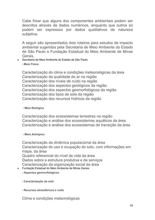 50
Cabe frisar que alguns dos componentes ambientais podem ser
descritos através de dados numéricos, enquanto que outros só
podem ser expressos por dados qualitativos de natureza
subjetiva.
A seguir são apresentados dois roteiros para estudos de impacto
ambiental sugeridos pela Secretaria de Meio Ambiente do Estado
de São Paulo e Fundação Estadual do Meio Ambiente de Minas
Gerais.
 Secretaria de Meio Ambiente do Estado de São Paulo
- Meio Físico
Caracterização do clima e condições meteorológicas da área
Caracterização da qualidade do ar na região
Caracterização dos níveis de ruído na região
Caracterização dos aspectos geológicos da região
Caracterização dos aspectos geomorfológicos da região
Caracterização dos tipos de solo da região
Caracterização dos recursos hídricos da região
- Meio Biológico
Caracterização dos ecossistemas terrestres na região
Caracterização e análise dos ecossistemas aquáticos da área
Caracterização e análise dos ecossistemas de transição da área
- Meio Antrópico
Caracterização da dinâmica populacional da área
Caracterização do uso e ocupação do solo, com informações em
mapa, da área
Quadro referencial do nível de vida da área
Dados sobre a estrutura produtiva e de serviços
Caracterização da organização social da área
 Fundação Estadual do Meio Ambiente de Minas Gerais
- Aspectos geomorfológicos
- Caracterização do solo
- Recursos atmosféricos e ruído
Clima e condições meteorológicas
 