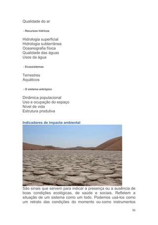 51
Qualidade do ar
- Recursos hídricos
Hidrologia superficial
Hidrologia subterrânea
Oceanografia física
Qualidade das águas
Usos da água
- Ecossistemas
Terrestres
Aquáticos
- O sistema antrópico
Dinâmica populacional
Uso e ocupação do espaço
Nível de vida
Estrutura produtiva
Indicadores de impacto ambiental
São sinais que servem para indicar a presença ou a ausência de
boas condições ecológicas, de saúde e sociais. Refletem a
situação de um sistema como um todo. Podemos usá-los como
um retrato das condições do momento ou como instrumentos
 