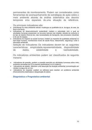 52
permanentes de monitoramento. Podem ser considerados como
ferramentas de acompanhamento de estratégias de ação sobre o
meio ambiente através de análise sistemática dos desvios
temporais e/ou espaciais de uma situação de referência.
Os principais indicadores são:
 Indicadores do meio ambiente natural: mudanças na qualidade do ar, da água, do solo, da
flora e da fauna.
 Indicadores do desenvolvimento sustentável: medem a velocidade com a qual as
atividades humanas pressionam os recursos naturais nas cidades, através do consumo e
do tipo de destino final do lixo, das necessidades de transporte, dos processos industriais
e do uso do espaço.
 Indicadores do impacto na saúde humana: medem os impactos da qualidade ambiental no
bem-estar humano, monitorando níveis de saúde física, relaxamento, segurança, ruído e
educação ambiental.
Seleção de Indicadores Os indicadores devem ter as seguintes
características: simplicidade,representatividade, disponibilidade
de dados, estabilidade e rastreabilidade.
Os indicadores ambientais podem ser classificados da seguinte
maneira:
 Indicadores de pressão: avaliam a pressão exercida por atividades humanas sobre meio
ambiente (emissões de CO e poeiras (parâmetros) no ar (critério));
 Indicadores de estado: oferecem uma descrição da situação ambiental (concentração em
nitratos na água de um rio);
 Indicadores de resposta: avaliam os esforços para resolver um problema ambiental
(financiamentos destinados à despoluição de solos).
Diagnóstico e Prognóstico ambiental
 