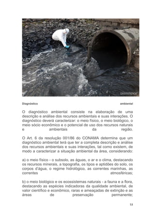 53
Diagnóstico ambiental
O diagnóstico ambiental consiste na elaboração de uma
descrição e análise dos recursos ambientais e suas interações. O
diagnóstico deverá caracterizar: o meio físico, o meio biológico, o
meio sócio econômico e o potencial de uso dos recursos naturais
e ambientais da região.
O Art. 6 da resolução 001/86 do CONAMA determina que um
diagnóstico ambiental terá que ter a completa descrição e análise
dos recursos ambientais e suas interações, tal como existem, de
modo a caracterizar a situação ambiental da área, considerando:
a) o meio físico - o subsolo, as águas, o ar e o clima, destacando
os recursos minerais, a topografia, os tipos e aptidões do solo, os
corpos d’água, o regime hidrológico, as correntes marinhas, as
correntes atmosféricas;
b) o meio biológico e os ecossistemas naturais - a fauna e a flora,
destacando as espécies indicadoras da qualidade ambiental, de
valor científico e econômico, raras e ameaçadas de extinção e as
áreas de preservação permanente;
 