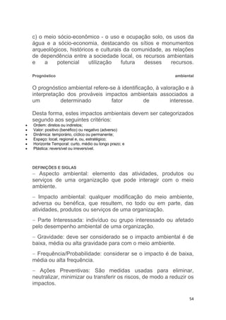 54
c) o meio sócio-econômico - o uso e ocupação solo, os usos da
água e a sócio-economia, destacando os sítios e monumentos
arqueológicos, históricos e culturais da comunidade, as relações
de dependência entre a sociedade local, os recursos ambientais
e a potencial utilização futura desses recursos.
Prognóstico ambiental
O prognóstico ambiental refere-se à identificação, à valoração e à
interpretação dos prováveis impactos ambientais associados a
um determinado fator de interesse.
Desta forma, estes impactos ambientais devem ser categorizados
segundo aos seguintes critérios:
 Ordem: diretos ou indiretos;
 Valor: positivo (benéfico) ou negativo (adverso)
 Dinâmica: temporário, cíclico ou permanente;
 Espaço: local, regional e, ou, estratégico;
 Horizonte Temporal: curto, médio ou longo prazo; e
 Plástica: reversível ou irreversível.
DEFINIÇÕES E SIGLAS
 Aspecto ambiental: elemento das atividades, produtos ou
serviços de uma organização que pode interagir com o meio
ambiente.
 Impacto ambiental: qualquer modificação do meio ambiente,
adversa ou benéfica, que resultem, no todo ou em parte, das
atividades, produtos ou serviços de uma organização.
 Parte Interessada: indivíduo ou grupo interessado ou afetado
pelo desempenho ambiental de uma organização.
 Gravidade: deve ser considerado se o impacto ambiental é de
baixa, média ou alta gravidade para com o meio ambiente.
 Frequência/Probabilidade: considerar se o impacto é de baixa,
média ou alta frequência.
 Ações Preventivas: São medidas usadas para eliminar,
neutralizar, minimizar ou transferir os riscos, de modo a reduzir os
impactos.
 