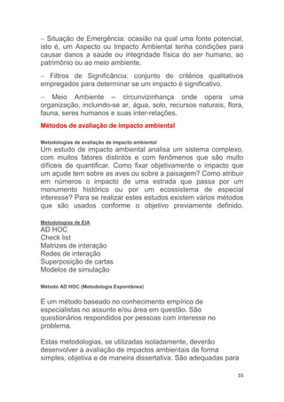 55
 Situação de Emergência: ocasião na qual uma fonte potencial,
isto é, um Aspecto ou Impacto Ambiental tenha condições para
causar danos a saúde ou integridade física do ser humano, ao
patrimônio ou ao meio ambiente.
 Filtros de Significância: conjunto de critérios qualitativos
empregados para determinar se um impacto é significativo.
 Meio Ambiente – circunvizinhança onde opera uma
organização, incluindo-se ar, água, solo, recursos naturais, flora,
fauna, seres humanos e suas inter-relações.
Métodos de avaliação de impacto ambiental
Metodologias de avaliação de impacto ambiental
Um estudo de impacto ambiental analisa um sistema complexo,
com muitos fatores distintos e com fenômenos que são muito
difíceis de quantificar. Como fixar objetivamente o impacto que
um açude tem sobre as aves ou sobre a paisagem? Como atribuir
em números o impacto de uma estrada que passa por um
monumento histórico ou por um ecossistema de especial
interesse? Para se realizar estes estudos existem vários métodos
que são usados conforme o objetivo previamente definido.
Metodologias de EIA
AD HOC
Check list
Matrizes de interação
Redes de interação
Superposição de cartas
Modelos de simulação
Método AD HOC (Metodologia Espontânea)
É um método baseado no conhecimento empírico de
especialistas no assunto e/ou área em questão. São
questionários respondidos por pessoas com interesse no
problema.
Estas metodologias, se utilizadas isoladamente, deverão
desenvolver a avaliação de impactos ambientais de forma
simples, objetiva e de maneira dissertativa. São adequadas para
 