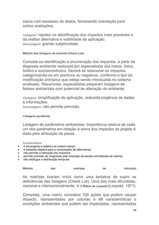 56
casos com escassez de dados, fornecendo orientação para
outras avaliações.
Vantagens: rapidez na identificação dos impactos mais prováveis e
da melhor alternativa e viabilidade de aplicação.
Desvantagem: grande subjetividade.
Método das listagens de controle (Ckeck List)
Consiste na identificação e enumeração dos impactos, a partir da
diagnose ambiental realizada por especialistas dos meios: físico,
biótico e socioeconômico. Deverá se relacionar os impactos
categorizando-os em positivos ou negativos, conforme o tipo da
modificação antrópica que esteja sendo introduzida no sistema
analisado. Resumindo, especialistas preparam listagens de
fatores ambientais com potencial de alteração do ambiente.
Vantagens: simplificação de aplicação, reduzida exigência de dados
e informações.
Desvantagens: não permite previsão.
Listagens ponderais
Listagem de parâmetros ambientais. Importância relativa de cada
um dos parâmetros em relação à soma dos impactos do projeto é
dada pela atribuição de pesos.
Características:
 é abrangente e seletivo ao mesmo tempo
 é bastante objetivo para a comparação de alternativas
 não permite a interação dos impactos
 permite previsão de magnitude pelo emprego de escala normalizada de valores
 não distingue a distribuição temporal
Método das matrizes de interação
As matrizes tiveram início como uma tentativa de suprir as
deficiências das listagens (Check List). Uma das mais difundidas,
nacional e internacionalmente, é a Matriz de Leopold (Leopold, 1971).
Completa, uma matriz considera 100 ações que podem causar
impacto, representadas por colunas e 88 características e
condições ambientais que podem ser impactadas, representadas
 