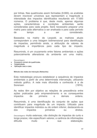 57
por linhas. Nas quadriculas assim formadas (8.800), os analistas
devem inscrever universos que representam a magnitude e
intensidade dos impactos identificados resultando em 17.600
números. O problema é que, deste modo, apenas algumas
ações, características e condições ambientais serão
consideradas para cada projeto. Será necessário preparar uma
matriz para cada alternativa a ser analisada e para cada período
de tempo a ser considerado.
Baseados na matriz de Leopold, as matrizes atuais
correspondem a uma listagem bidimensional para identificação
de impactos, permitindo ainda, a atribuição de valores de
magnitude e importância para cada tipo de impacto.
Resumindo, é um cruzamento entre fatores ambientais e ações
potencialmente alteradoras do ambiente em uma matriz.
Desvantagem:
 Excessivo número de quadrículas.
 Subjetividade.
 Aplicação caso a caso.
Método das redes de interação (Networks)
Esta metodologia procura estabelecer a sequência de impactos
ambientais a partir de uma determinada intervenção, utilizando
método gráfico. A rede mais difundida e conhecida é a de
Sorensen (1974).
As redes têm por objetivo as relações de precedência entre
ações praticadas pelo empreendimento e os consequentes
impactos de primeira e demais ordens.
Resumindo, é uma identificação do conjunto de ações que
contribuem para magnitude de um impacto. Utilizado para
identificar impactos indiretos ou de ordem inferior, destacando-os
dos impactos primários ou diretos.
Desvantagens: muito extensas; não distinção de impactos de curto e
longo prazos; não especificam valores; a carência de informações
dificulta muito a sua elaboração.
 