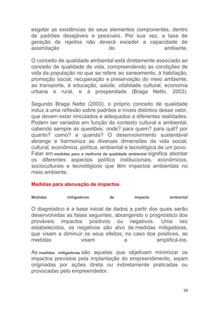 59
esgotar as existências de seus elementos componentes, dentro
de padrões desejáveis e possíveis. Por sua vez, a taxa de
geração de rejeitos não deverá exceder a capacidade de
assimilação do ambiente.
O conceito de qualidade ambiental está diretamente associado ao
conceito de qualidade de vida, compreendendo as condições de
vida da população no que se refere ao saneamento, à habitação,
promoção social, recuperação e preservação do meio ambiente,
ao transporte, à educação, saúde, vitalidade cultural, economia
urbana e rural, e à prosperidade (Braga Netto, 2003).
Segundo Braga Netto (2003), o próprio conceito de qualidade
induz a uma reflexão sobre padrões e níveis distintos desse valor,
que devem estar vinculados e adequados a diferentes realidades.
Podem ser variados em função do contexto cultural e ambiental,
cabendo sempre as questões: onde? para quem? para quê? por
quanto? como? e quando? O desenvolvimento sustentável
abrange e harmoniza as diversas dimensões da vida social,
cultural, econômica, política, ambiental e tecnológica de um povo.
Falar em medidas para a melhoria da qualidade ambiental significa abordar
os diferentes aspectos político institucionais, econômicos,
socioculturais e tecnológicos que têm impactos ambientais no
meio ambiente.
Medidas para atenuação de impactos
Medidas mitigadoras de impacto ambiental
O diagnóstico é a base inicial de dados a partir dos quais serão
desenvolvidas as fases seguintes, abrangendo o prognóstico dos
prováveis impactos positivos ou negativos. Uma vez
estabelecidos, os negativos são alvo de medidas mitigadoras,
que visam a diminuir os seus efeitos; no caso dos positivos, as
medidas visam a amplificá-los.
As medidas mitigadoras são aquelas que objetivam minimizar os
impactos previstos pela implantação do empreendimento, sejam
originadas por ações direta ou indiretamente praticadas ou
provocadas pelo empreendedor.
 