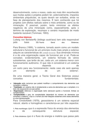 6
desenvolvimento, como o nosso, cada vez mais têm reconhecido
que muitas ações e projetos podem ter, potencialmente, impactos
ambientais prejudiciais, os quais devem ser evitados, ainda na
fase de planejamento dos mesmos. É bem conhecido que há
projetos com efeitos radicais sobre o meio ambiente, como os da
mineração. É possível, porém, tanto minimizar os efeitos
negativos de uma mineração como, especialmente, após o
término da exploração, recompor o cenário impactado de modo
bastante razoável (Tommasi, 1993).
Conceitos básicos
Ludwig von Bertalanffy (biólogo austríaco) tem sido responsável
pela base da Teoria Geral dos Sistemas.
Para Branco (1999), “o sistema, tomado assim como um modelo
estrutural e funcional de um princípio muito mais amplo e extenso
adquire as características de unidade funcional. Sua dimensão mínima
é a de uma organização capaz de funcionar por si só. Pode-se
conceber, evidentemente, um sistema formado de vários
subsistemas, que terão de ser, cada um, um sistema menor com
funcionamento autônomo. O que não é concebível é um sistema
que dependa de
um outro para seu funcionamento: neste caso ele será apenas
um elemento de um sistema”.
De uma maneira geral, a Teoria Geral dos Sistemas possui
conceitos fundamentais:
 Interação: ação recíproca que poderá modificar o comportamento dos elementos que
compõem o sistema.
 Totalidade: um sistema não é simplesmente a soma de elementos que o compõem, é o
todo não esquecendo as suas partes.
 Organização: refere-se à organização tanto estrutural quanto a funcional. Ambas se
complementam.
 Complexidade: o grau de complexidade dependerá do número de elementos que
compõem o sistema, o tipo e o número de inter-relações existentes entre esses elementos
e a sua hierarquização.
Para Christofoletti (1979), geossistema é um sistema espacial
natural, aberto e homogêneo e caracteriza-se por três aspectos:
1. Pela morfologia: que é a expressão física do arranjo dos elementos
e da consequente estrutura espacial;
2. Pela dinâmica: que é o fluxo de energia e matéria que passa pelo
 
