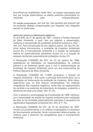 60
Encontram-se englobadas neste item, as medidas maximizadoras que
tem por função potencializar os efeitos positivos provocados ou
induzidos pelo empreendimento.
As medidas compensatórias, por sua vez, são aquelas que buscam dar
ao ambiente afetado compensações por impactos não mitigados
parcial ou totalmente.
ASPECTOS LEGAIS DA COMPENSAÇÃO AMBIENTAL
A Lei 6.938, de 31 de agosto de 1981, instituiu a Política Nacional
do Meio Ambiente, a qual “tem por objetivo a preservação,
melhoria e recuperação da qualidade ambiental propícia à vida”...
(Art. 2o). Para consecução do seu objetivo previu, em seu Art. 9o,
entre outros instrumentos, a avaliação de impactos ambientais
(inciso III), o licenciamento ambiental e a revisão de atividades
efetiva ou potencialmente poluidoras (inciso IV) e a criação de
espaços territoriais especialmente protegidos (inciso VI).
A Resolução CONAMA No 001, de 23 de janeiro de 1986,
estabeleceu as definições, as responsabilidades, os critérios
básicos e as diretrizes gerais para o uso e implementação da
Avaliação de Impacto Ambiental como um dos instrumentos da
Política Nacional de Meio Ambiente.
A Resolução CONAMA No 1/1986 consagrou o Estudo de
Impacto Ambiental – EIA como o principal documento para uso e
efetivação do instrumento de avaliação de impactos. Além disso,
determinou que no EIA fossem contempladas “as medidas
mitigadoras dos impactos negativos, entre eles os equipamentos
de controle e os sistemas de tratamento de despejos, avaliando a
eficiência de cada uma delas” (Art. 6º, III).
Com o advento e promulgação da Constituição de 1988, reforçou-
se a necessidade de estudo de impacto ambiental para instalação
de obra ou de atividade potencialmente poluidora e causadora de
significativa degradação ambiental (Art. 225, § 1º, IV).
A Resolução CONAMA No 237, de 19 de dezembro de 1997,
revisou os procedimentos e os critérios empregados no processo
de licenciamento ambiental, tendo incorporado determinações, os
critérios para o exercício da competência para o licenciamento
ambiental.
 