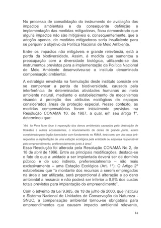 61
No processo de consolidação do instrumento de avaliação dos
impactos ambientais e da consequente definição e
implementação das medidas mitigadoras, ficou demonstrado que
alguns impactos não são mitigáveis e, consequentemente, que a
adoção apenas, de medidas mitigadoras seria insuficiente para
se perquirir o objetivo da Política Nacional de Meio Ambiente.
Entre os impactos não mitigáveis e grande relevância, está a
perda da biodiversidade. Assim, à medida que aumentou a
preocupação com a diversidade biológica, utilizando-se dos
instrumentos previstos para a implementação da Política Nacional
de Meio Ambiente desenvolveu-se o instituto denominado
compensação ambiental.
A estratégia envolvida na formulação deste instituto consiste em
se compensar a perda de biodiversidade, causada pela
interferência de determinadas atividades humanas ao meio
ambiente natural, mediante o estabelecimento de mecanismos
visando à proteção dos atributos ecológicos de espaços
considerados áreas de proteção especial. Nesse contexto, as
medidas compensatórias foram inicialmente previstas na
Resolução CONAMA 10, de 1987, a qual, em seu artigo 1º,
determinou que:
“Art. 1o Para fazer face à reparação dos danos ambientais causados pela destruição de
florestas e outros ecossistemas, o licenciamento de obras de grande porte, assim
considerado pelo órgão licenciador com fundamento no RIMA, terá como um dos seus pré-
requisitos a implantação de uma estação ecológica pela entidade ou empresa responsável
pelo empreendimento, preferencialmente junto à área”.
Essa Resolução foi alterada pela Resolução CONAMA No 2, de
18 de abril de 1996. Entre as principais modificações, destaca-se
o fato de que a unidade a ser implantada deverá ser de domínio
público e de uso indireto, preferencialmente – não mais
exclusivamente – uma Estação Ecológica (Art. 1º). O Artigo 2º
estabeleceu que “o montante dos recursos a serem empregados
na área a ser utilizada, será proporcional à alteração e ao dano
ambiental a ressarcir e não poderá ser inferior a 0,5% dos custos
totais previstos para implantação do empreendimento”.
Com o advento da Lei 9.985, de 18 de julho de 2000, que instituiu
o Sistema Nacional de Unidades de Conservação da Natureza -
SNUC, a compensação ambiental tornou-se obrigatória para
empreendimentos que causam impacto ambiental relevante,
 