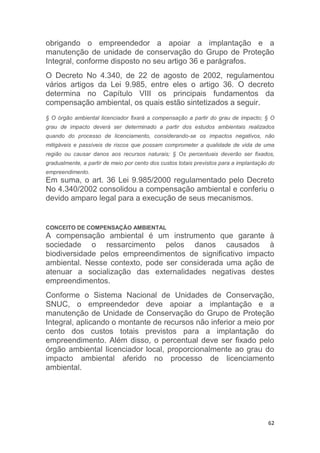 62
obrigando o empreendedor a apoiar a implantação e a
manutenção de unidade de conservação do Grupo de Proteção
Integral, conforme disposto no seu artigo 36 e parágrafos.
O Decreto No 4.340, de 22 de agosto de 2002, regulamentou
vários artigos da Lei 9.985, entre eles o artigo 36. O decreto
determina no Capítulo VIII os principais fundamentos da
compensação ambiental, os quais estão sintetizados a seguir.
§ O órgão ambiental licenciador fixará a compensação a partir do grau de impacto; § O
grau de impacto deverá ser determinado a partir dos estudos ambientais realizados
quando do processo de licenciamento, considerando-se os impactos negativos, não
mitigáveis e passíveis de riscos que possam comprometer a qualidade de vida de uma
região ou causar danos aos recursos naturais; § Os percentuais deverão ser fixados,
gradualmente, a partir de meio por cento dos custos totais previstos para a implantação do
empreendimento.
Em suma, o art. 36 Lei 9.985/2000 regulamentado pelo Decreto
No 4.340/2002 consolidou a compensação ambiental e conferiu o
devido amparo legal para a execução de seus mecanismos.
CONCEITO DE COMPENSAÇÃO AMBIENTAL
A compensação ambiental é um instrumento que garante à
sociedade o ressarcimento pelos danos causados à
biodiversidade pelos empreendimentos de significativo impacto
ambiental. Nesse contexto, pode ser considerada uma ação de
atenuar a socialização das externalidades negativas destes
empreendimentos.
Conforme o Sistema Nacional de Unidades de Conservação,
SNUC, o empreendedor deve apoiar a implantação e a
manutenção de Unidade de Conservação do Grupo de Proteção
Integral, aplicando o montante de recursos não inferior a meio por
cento dos custos totais previstos para a implantação do
empreendimento. Além disso, o percentual deve ser fixado pelo
órgão ambiental licenciador local, proporcionalmente ao grau do
impacto ambiental aferido no processo de licenciamento
ambiental.
 