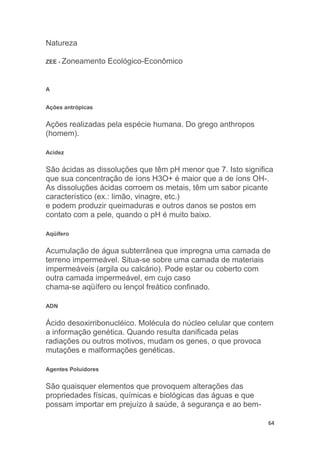64
Natureza
ZEE - Zoneamento Ecológico-Econômico
A
Ações antrópicas
Ações realizadas pela espécie humana. Do grego anthropos
(homem).
Acidez
São ácidas as dissoluções que têm pH menor que 7. Isto significa
que sua concentração de íons H3O+ é maior que a de íons OH-.
As dissoluções ácidas corroem os metais, têm um sabor picante
característico (ex.: limão, vinagre, etc.)
e podem produzir queimaduras e outros danos se postos em
contato com a pele, quando o pH é muito baixo.
Aqüífero
Acumulação de água subterrânea que impregna uma camada de
terreno impermeável. Situa-se sobre uma camada de materiais
impermeáveis (argila ou calcário). Pode estar ou coberto com
outra camada impermeável, em cujo caso
chama-se aqüífero ou lençol freático confinado.
ADN
Ácido desoxirribonucléico. Molécula do núcleo celular que contem
a informação genética. Quando resulta danificada pelas
radiações ou outros motivos, mudam os genes, o que provoca
mutações e malformações genéticas.
Agentes Poluidores
São quaisquer elementos que provoquem alterações das
propriedades físicas, químicas e biológicas das águas e que
possam importar em prejuízo à saúde, à segurança e ao bem-
 