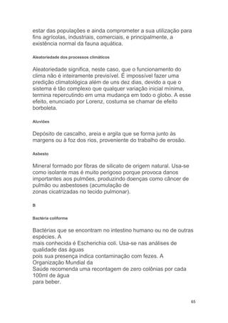 65
estar das populações e ainda comprometer a sua utilização para
fins agrícolas, industriais, comerciais, e principalmente, a
existência normal da fauna aquática.
Aleatoriedade dos processos climáticos
Aleatoriedade significa, neste caso, que o funcionamento do
clima não é inteiramente previsível. É impossível fazer uma
predição climatológica além de uns dez dias, devido a que o
sistema é tão complexo que qualquer variação inicial mínima,
termina repercutindo em uma mudança em todo o globo. A esse
efeito, enunciado por Lorenz, costuma se chamar de efeito
borboleta.
Aluviões
Depósito de cascalho, areia e argila que se forma junto às
margens ou à foz dos rios, proveniente do trabalho de erosão.
Asbesto
Mineral formado por fibras de silicato de origem natural. Usa-se
como isolante mas é muito perigoso porque provoca danos
importantes aos pulmões, produzindo doenças como câncer de
pulmão ou asbestoses (acumulação de
zonas cicatrizadas no tecido pulmonar).
B
Bactéria coliforme
Bactérias que se encontram no intestino humano ou no de outras
espécies. A
mais conhecida é Escherichia coli. Usa-se nas análises de
qualidade das águas
pois sua presença indica contaminação com fezes. A
Organização Mundial da
Saúde recomenda uma recontagem de zero colônias por cada
100ml de água
para beber.
 