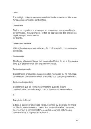 67
Clímax
É o estágio máximo de desenvolvimento de uma comunidade em
função das condições ambientais.
Comunidade
Todos os organismos vivos que se encontram em um ambiente
determinado. Inclui portanto, todas as populações das diferentes
espécies que vivem nesse
ambiente.
Conservação Ambiental
Utilização dos recursos naturais, de conformidade com o manejo
ecológico.
Contaminação
Qualquer alteração física, química ou biológica do ar, a água ou o
solo que produ danos aos organismos vivos.
Contaminante primário
Substâncias produzidas nas atividades humanas ou na natureza
que entram diretamente no ar alterando sua composição normal.
Contaminante secundário
Substância que se forma na atmosfera quando algum
contaminante primário reage com outros componentes do ar.
D
Degradação Ambiental
É toda e qualquer alteração física, química ou biológica no meio
ambiente, com ou sem a concorrência de atividades humanas,
que venham a comprometer o uso dos recursos naturais ou
causar danos à população humana.
 