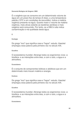 68
Demanda Biológica de Oxígeno: DBO
É o oxigênio que se consome em um determinado volume de
água em um prazo fixo de tempo (5 dias), a uma temperatura
padrão (15ºC e em condições de escuridão). Indica a matéria
orgânica presente na água. Quanto maior o volume de matéria
orgânica, mais ativas estarão as bactérias aeróbias e mais
oxigênio será consumido. Por tanto, se a DBO é alta indica
contaminação e má qualidade desta água.
E
Ecologia
Do grego "eco" que significa casa e "logos": estudo. Haeckel
empregou essa palavra pela primeira vez no século XIX.
Ecosfera
O ecossistema mundial. Abrange todos os organismos vivos -a
biosfera- e as interações entre eles, e com o solo, a água e a
atmosfera.
Ecossistema
É o conjunto de componentes bióticos e abióticos que em um
determinado meio trocam matéria e energia.
Ecótone
Do grego "eco" que significa casa e "logos": estudo. Haeckel
empregou essa palavra pela primeira vez no século XIX.
Ecosfera
O ecossistema mundial. Abrange todos os organismos vivos -a
biosfera- e as interações entre eles, e com o solo, a água e a
atmosfera.
Ecossistema
 