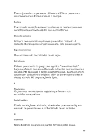 69
É o conjunto de componentes bióticos e abióticos que em um
determinado meio trocam matéria e energia.
Ecótone
É a zona de transição entre ecossistemas na qual encontramos
características (indivíduos) dos dois ecossistemas.
Elemento radioativo
Isótopos dos elementos químicos que emitem radiação. A
radiação liberada pode ser partículas alfa, beta ou raios gama.
Espécies endêmicas
Que somente são encontrados nesse lugar.
Eutrofização
Palavra procedente do grego que significa "bem alimentado".
Lago ou pântano com abundância de nutrientes que favorecem o
crescimento das algas e outros organismos que, quando morrem,
apodrecem consumindo oxigênio, além de gerar odores fortes e
desagradáveis. Há degradação da água.
F
Fitoplancton
Organismos microscópicos vegetais que flutuam nos
ecossistemas aquáticos.
Fonte Poluidora
É toda instalação ou atividade, através das quais se verifique a
emissão de poluentes ou a probabilidade dessa emissão.
G
Gramíneas
Nome botânico do grupo de plantas formado pelas ervas.
 
