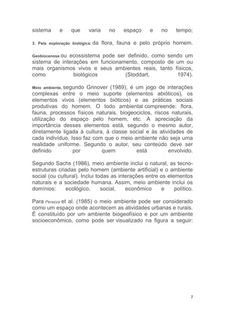 7
sistema e que varia no espaço e no tempo;
3. Pela exploração biológica: da flora, fauna e pelo próprio homem.
Geobiocenose ou ecossistema pode ser definido, como sendo um
sistema de interações em funcionamento, composto de um ou
mais organismos vivos e seus ambientes reais, tanto físicos,
como biológicos (Stoddart, 1974).
Meio ambiente, segundo Grinover (1989), é um jogo de interações
complexas entre o meio suporte (elementos abióticos), os
elementos vivos (elementos bióticos) e as práticas sociais
produtivas do homem. O todo ambiental compreende: flora,
fauna, processos físicos naturais, biogeociclos, riscos naturais,
utilização do espaço pelo homem, etc. A apreciação da
importância desses elementos está, segundo o mesmo autor,
diretamente ligada à cultura, à classe social e às atividades de
cada indivíduo. Isso faz com que o meio ambiente não seja uma
realidade uniforme. Segundo o autor, seu conteúdo deve ser
definido por quem está envolvido.
Segundo Sachs (1986), meio ambiente inclui o natural, as tecno-
estruturas criadas pelo homem (ambiente artificial) e o ambiente
social (ou cultural). Inclui todas as interações entre os elementos
naturais e a sociedade humana. Assim, meio ambiente inclui os
domínios: ecológico, social, econômico e político.
Para Perazza et al. (1985) o meio ambiente pode ser considerado
como um espaço onde acontecem as atividades urbanas e rurais.
É constituído por um ambiente biogeofísico e por um ambiente
socioeconômico, como pode ser visualizado na figura a seguir:
 