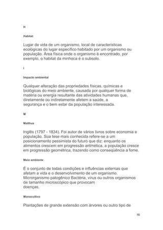70
H
Habitat
Lugar de vida de um organismo, local de características
ecológicas do lugar específico habitado por um organismo ou
população. Área física onde o organismo é encontrado, por
exemplo, o habitat da minhoca é o subsolo.
I
Impacto ambiental
Qualquer alteração das propriedades físicas, químicas e
biológicas do meio ambiente, causada por qualquer forma de
matéria ou energia resultante das atividades humanas que,
diretamente ou indiretamente afetem a saúde, a
segurança e o bem estar da população interessada.
M
Malthus
Inglês (1797 - 1834). Foi autor de vários livros sobre economia e
população. Sua tese mais conhecida refere-se a um
posicionamento pessimista do futuro que diz: enquanto os
alimentos crescem em progressão aritmética, a população cresce
em progressão geométrica, trazendo como conseqüência a fome.
Meio ambiente
É o conjunto de todas condições e influências externas que
afetam a vida e o desenvolvimento de um organismo.
Microrganismo patogênico Bactéria, vírus ou outros organismos
de tamanho microscópico que provocam
doenças.
Monocultivo
Plantações de grande extensão com árvores ou outro tipo de
 