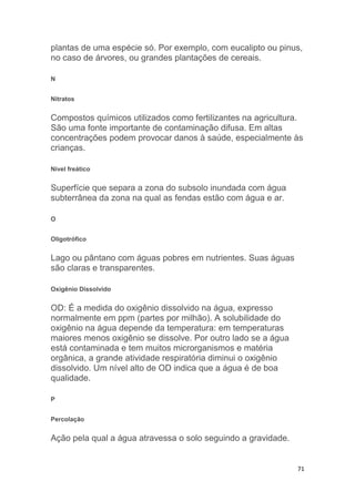71
plantas de uma espécie só. Por exemplo, com eucalipto ou pinus,
no caso de árvores, ou grandes plantações de cereais.
N
Nitratos
Compostos químicos utilizados como fertilizantes na agricultura.
São uma fonte importante de contaminação difusa. Em altas
concentrações podem provocar danos à saúde, especialmente às
crianças.
Nível freático
Superfície que separa a zona do subsolo inundada com água
subterrânea da zona na qual as fendas estão com água e ar.
O
Oligotrófico
Lago ou pântano com águas pobres em nutrientes. Suas águas
são claras e transparentes.
Oxigênio Dissolvido
OD: É a medida do oxigênio dissolvido na água, expresso
normalmente em ppm (partes por milhão). A solubilidade do
oxigênio na água depende da temperatura: em temperaturas
maiores menos oxigênio se dissolve. Por outro lado se a água
está contaminada e tem muitos microrganismos e matéria
orgânica, a grande atividade respiratória diminui o oxigênio
dissolvido. Um nível alto de OD indica que a água é de boa
qualidade.
P
Percolação
Ação pela qual a água atravessa o solo seguindo a gravidade.
 