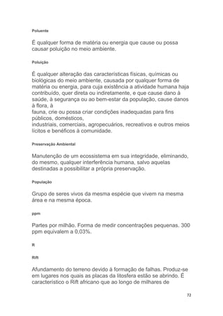 72
Poluente
É qualquer forma de matéria ou energia que cause ou possa
causar poluição no meio ambiente.
Poluição
É qualquer alteração das características físicas, químicas ou
biológicas do meio ambiente, causada por qualquer forma de
matéria ou energia, para cuja existência a atividade humana haja
contribuído, quer direta ou indiretamente, e que cause dano à
saúde, à segurança ou ao bem-estar da população, cause danos
à flora, à
fauna, crie ou possa criar condições inadequadas para fins
públicos, domésticos,
industriais, comerciais, agropecuários, recreativos e outros meios
lícitos e benéficos à comunidade.
Preservação Ambiental
Manutenção de um ecossistema em sua integridade, eliminando,
do mesmo, qualquer interferência humana, salvo aquelas
destinadas a possibilitar a própria preservação.
População
Grupo de seres vivos da mesma espécie que vivem na mesma
área e na mesma época.
ppm
Partes por milhão. Forma de medir concentrações pequenas. 300
ppm equivalem a 0,03%.
R
Rift
Afundamento do terreno devido à formação de falhas. Produz-se
em lugares nos quais as placas da litosfera estão se abrindo. É
característico o Rift africano que ao longo de milhares de
 