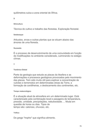 73
quilômetros sulca a zona oriental de África.
S
Silvicultura
Técnica do cultivo e trabalho das florestas. Exploração florestal.
Sotobosque
Arbustos, ervas e outras plantas que se situam abaixo das
árvores de uma floresta.
Sucessão
É o processo de desenvolvimento de uma comunidade em função
de modificações no ambiente considerado, culminando no estágio
clímax.
T
Tectônica Global
Parte da geologia que estuda as placas da litosfera e as
deformações e processos geológicos provocados pelo movimento
das placas. Tem sido muito útil para explicar a concentração de
vulcões e terremotos em determinadas áreas da Terra, a
formação de cordilheiras, o deslocamento dos continentes, etc.
Tempo meteorológico
É a situação atual da atmosfera em um determinado lugar. Está
caracterizado pela combinação local e pasageira de temperatura,
pressão, umidade, precipitações, nebulosidade…. Muda em
questão de horas ou dias. Tipos de
tempo são: caloroso, chuvoso, etc.
Trôfico
Do grego "tropho" que significa alimento.
 