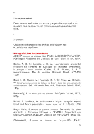 74
V
Valorização de resíduos
Denomina-se assim aos processos que permitem aproveitar os
resíduos para se obter novos produtos ou outros rendimentos
úteis.
Z
Zooplancton
Organismos microscópicos animais que flutuam nos
ecossistemas aquáticos.
Bibliografia/Links Recomendados
ACIESP. Glossário de Ecologia. São Paulo: ACIESP/CNPq/FAPESP,
Publicação Academia de Ciências de São Paulo, n. 57, 1987.
Bastos A. C. S.; Almeida, J. R. de. Licenciamento ambiental
brasileiro no contexto da avaliação de impactos ambientais.
In: Avaliação e perícia ambiental. Cunha, S. B.; Guerra, A. J. T
(organizadores). Rio de Janeiro: Bertrand Brasil, p.77-113
1999.
Bedê, L. C.; Weber, M.; Resende, S. R. O.; Piper, W.; Schulte,
W. Manual para mapeamento de biótopos no Brasil – base para um planejamento
ambiental eficiente. Belo Horizonte: Fundação Alexandre Brandt, 1997,
146p.
Bertalanffy, L. v. Teoria geral dos sistemas. Petrópolis: Vozes, 1975,
351p.
Bisset, R. Methods for environmental impact analysis: recent
trend and future prospects. J. environ. Mgmt., n.11, p.24-43. 1980
Braga Netto, P. Melhoria da qualidade ambiental. Secretaria de Meio
Ambiente e Recursos Hídricos – SEMARH. Disponível em
http://www.semarh.df.gov.br/. Acesso em 08/10/2003, 21:50 hs.
Christofoletti, A. Análise de Sistemas em Geografia. São Paulo:
 