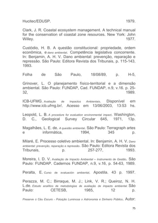 75
Hucitec/EDUSP. 1979.
Clark, J. R. Coastal ecosystem management. A technical manual
for the conservation of coastal zone resources. New York: John
Willey. 1977.
Custódio, H. B. A questão constitucional: propriedade, ordem
econômica, e dano ambiental. Competência legislativa concorrente.
In: Benjamin, A. H. V. Dano ambiental: prevenção, reparação e
repressão. São Paulo: Editora Revista dos Tribunais, p. 115-143,
1993.
Folha de São Paulo, 18/08/89, p. H-5,
Grinover, L. O planejamento físico-territorial e a dimensão
ambiental. São Paulo: FUNDAP, Cad. FUNDAP, n.9, v.16. p. 25-
32, 1989.
ICB-UFMG. Avaliação de Impactos Ambientais. Disponível em
http://www.icb.ufmg.br/. Acesso em 13/06/2003, 13:53 hs.
Leopold, L. B. A procedure for evaluation environmental impact. Washington,
D. C., Geological Survey Circular 645, 1971, 13p.
Magalhães, L. E. de. A questão ambiental. São Paulo: Terragraph artes
e informática, 1994, 345 p.
Milaré, E. Processo coletivo ambiental. In: Benjamin, A. H. V. Dano
ambiental: prevenção, reparação e repressão. São Paulo: Editora Revista dos
Tribunais, p. 257-277, 1993.
Moreira, I. D. V. Avaliação de Impacto Ambiental – Instrumento de Gestão. São
Paulo: FUNDAP. Cadernos FUNDAP, n.9, v.16, p. 54-63, 1989.
Peralta, E. Curso de evaluación ambiental. Apostila. 43 p. 1997.
Perazza, M. C.; Birraque, M. J.; Link, V. R.; Queiroz, N. H.
L.de. Estudo analítico de metodologias de avaliação de impacto ambiental. São
Paulo: CETESB, 1985, 12 p.
Preserve o Céu Escuro - Poluição Luminosa x Astronomia e Dinheiro Público. Autor:
 