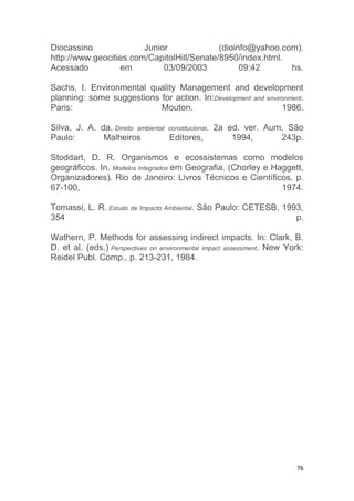 76
Diocassino Junior (dioinfo@yahoo.com).
http://www.geocities.com/CapitolHill/Senate/8950/index.html.
Acessado em 03/09/2003 09:42 hs.
Sachs, I. Environmental quality Management and development
planning: some suggestions for action. In:Development and environment.
Paris: Mouton. 1986.
Silva, J. A. da. Direito ambiental constitucional. 2a ed. ver. Aum. São
Paulo: Malheiros Editores, 1994, 243p.
Stoddart, D. R. Organismos e ecossistemas como modelos
geográficos. In. Modelos Integrados em Geografia. (Chorley e Haggett,
Organizadores). Rio de Janeiro: Livros Técnicos e Científicos, p.
67-100, 1974.
Tomassi, L. R. Estudo de Impacto Ambiental. São Paulo: CETESB, 1993,
354 p.
Wathern, P. Methods for assessing indirect impacts. In: Clark, B.
D. et al. (eds.) Perspectives on environmental impact assessment. New York:
Reidel Publ. Comp., p. 213-231, 1984.
 