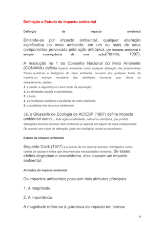 9
Definição e Estudo de impacto ambiental
Definição de impacto ambiental
Entende-se por impacto ambiental, qualquer alteração
significativa no meio ambiente, em um ou mais de seus
componentes provocada pela ação antrópica. Um impacto ambiental é
sempre consequência de uma ação(Peralta, 1997).
A resolução no 1 do Conselho Nacional do Meio Ambiente
(CONAMA) definiu impacto ambiental como qualquer alteração das propriedades
físicas, químicas e biológicas do meio ambiente, causado por qualquer forma de
matéria ou energia resultante das atividades humanas que, direta ou
indiretamente, afetam:
1. a saúde, a segurança e o bem estar da população;
2. as atividades sociais e econômicas;
3. a biota;
4. as condições estéticas e sanitárias do meio ambiente;
5. a qualidade dos recursos ambientais.
Já, o Glossário de Ecologia da ACIESP (1987) define impacto
ambiental como... toda ação ou atividade, natural ou antrópica, que produz
alterações bruscas em todo meio ambiente ou apenas em alguns de seus componentes.
De acordo com o tipo de alteração, pode ser ecológico, social ou econômico...
Estudo de impacto ambiental
Segundo Clark (1977) é o estudo de um ciclo de eventos, interligados numa
cadeia de causas e feitos que decorrem das necessidades humanas. Se esses
efeitos degradam o ecossistema, eles causam um impacto
ambiental.
Atributos do impacto ambiental
Os impactos ambientais possuem dois atributos principais:
1. A magnitude
2. A importância
A magnitude refere-se à grandeza do impacto em termos
 