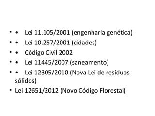 • • Lei 11.105/2001 (engenharia genética)
• • Lei 10.257/2001 (cidades)
• • Código Civil 2002
• • Lei 11445/2007 (saneamento)
• • Lei 12305/2010 (Nova Lei de resíduos
  sólidos)
• Lei 12651/2012 (Novo Código Florestal)
 