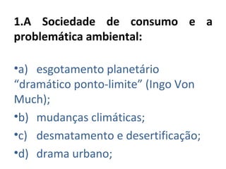 1.A Sociedade de consumo e a
problemática ambiental:

•a) esgotamento planetário
“dramático ponto-limite” (Ingo Von
Much);
•b) mudanças climáticas;
•c) desmatamento e desertificação;
•d) drama urbano;
 