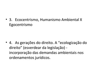 • 3. Ecocentrismo, Humanismo Ambiental X
  Egocentrismo



• 4. As gerações do direito. A “ecologização do
  direito” (esverdear da legislação) -
  incorporação das demandas ambientais nos
  ordenamentos jurídicos.
 