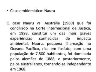 • Caso emblemático: Nauru

O caso Nauru vs. Austrália (1989) que foi
 conciliado na Corte Internacional de Justiça,
 em 1993, constitui um das mais graves
 experiências    conhecidas     de    impacto
 ambiental. Nauru, pequena ilha-nação no
 Oceano Pacífico, rica em fosfato, com uma
 população de 7.500 habitantes, foi dominada
 pelos alemães de 1888, e posteriormente,
 pelos australianos, tornando-se independente
 em 1968.
 