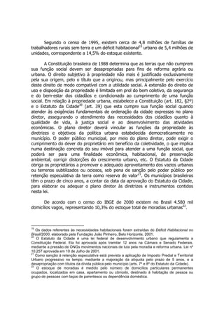 Segundo o censo de 1995, existem cerca de 4,8 milhões de famílias de
trabalhadores rurais sem terra e um déficit habitacional19
urbano de 5,4 milhões de
unidades, correspondente a 14,5% do estoque existente.
A Constituição brasileira de 1988 determina que as terras que não cumprem
sua função social devem ser desapropriadas para fins de reforma agrária ou
urbana. O direito subjetivo à propriedade não mais é justificado exclusivamente
pela sua origem, pelo o título que a originou, mas principalmente pelo exercício
deste direito de modo compatível com a utilidade social. A extensão do direito de
uso e disposição da propriedade é limitada em prol do bem coletivo, da segurança
e do bem-estar dos cidadãos e condicionado ao cumprimento de uma função
social. Em relação à propriedade urbana, estabelece a Constituição (art. 182, §2º)
e o Estatuto da Cidade20
(art. 39) que esta cumpre sua função social quando
atender às exigências fundamentais de ordenação da cidade expressas no plano
diretor, assegurando o atendimento das necessidades dos cidadãos quanto à
qualidade de vida, à justiça social e ao desenvolvimento das atividades
econômicas. O plano diretor deverá vincular as funções da propriedade às
diretrizes e objetivos da política urbana estabelecida democraticamente no
município. O poder público municipal, por meio do plano diretor, pode exigir o
cumprimento do dever do proprietário em benefício da coletividade, o que implica
numa destinação concreta do seu imóvel para atender a uma função social, que
poderá ser para uma finalidade econômica, habitacional, de preservação
ambiental, corrigir distorções do crescimento urbano, etc. O Estatuto da Cidade
obriga os proprietários a promover o adequado aproveitamento dos vazios urbanos
ou terrenos subtilizados ou ociosos, sob pena de sanção pelo poder público por
retenção especulativa da terra como reserva de valor21
. Os municípios brasileiros
têm o prazo de cinco anos, a contar da data da aprovação do Estatuto da Cidade,
para elaborar ou adequar o plano diretor às diretrizes e instrumentos contidos
nesta lei.
De acordo com o censo do IBGE de 2000 existem no Brasil 4.580 mil
domicílios vagos, representando 10,3% do estoque total de moradias urbanas22
.
19
Os dados referentes às necessidades habitacionais foram extraídas do Déficit Habitacional no
Brasil/2000, elaborado pela Fundação João Pinheiro, Belo Horizonte, 2001.
20
O Estatuto da Cidade é uma lei federal de desenvolvimento urbano que regulamenta a
Constituição Federal. Ela foi aprovada após tramitar 12 anos na Câmara e Senado Federais,
mediante a pressão de ONGs movimentos nacionais de luta pela moradia e reforma urbana. Lei nº
10.257 aprovada em 10 de Julho de 2001.
21
Como sanção à retenção especulativa está prevista a aplicação de Imposto Predial e Territorial
Urbano progressivo no tempo, mediante a majoração da alíquota pelo prazo de 5 anos, e a
desapropriação com títulos da dívida pública pelo município (arts. 7º e 8º do Estatuto da Cidade).
22
O estoque de moradias é medido pelo número de domicílios particulares permanentes
ocupados, localizados em casa, apartamento ou cômodo, destinado à habitação de pessoa ou
grupo de pessoas com laços de parentesco ou dependência doméstica.
 