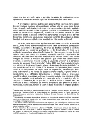 urbana que vise a inclusão social e territorial da população, tendo como meta a
regularização fundiária e a urbanização dos assentamentos de baixa renda.
A promoção de políticas públicas pelo poder público e demais atores sociais
deve ser realizada mediante a integração das políticas setoriais tendo como diretriz
desta integração a efetivação do direito a cidades sustentáveis. O direito a cidades
sustentáveis tem como fonte de origem os preceitos constitucionais das funções
sociais da cidade e da propriedade, norteadores da política urbana. O pleno
exercício do direito às cidades sustentáveis compreende condições dignas de vida,
de exercitar plenamente a cidadania e os direitos humanos, de participar da gestão
da cidade e de viver em cidades com qualidade de vida social e ambiental.
No Brasil, uma nova ordem legal urbana vem sendo construída a partir dos
anos 90, fruto da luta de movimentos sociais que lutam por melhores condições de
moradia, saneamento e transportes, de ONGs de direitos humanos e entidades
representativas de categorias profissionais e de trabalhadores29
. Essa nova
legislação, tem por base a Constituição Federal de 1988 que reconheceu o direito à
moradia como um direito fundamental, adotando diretrizes instrumentos de
combate a exclusão social mediante a efetivação da reforma urbana. Para fins de
proteção do direito à moradia das pessoas que vivem nos assentamentos
precários, a Constituição Federal adotou o usucapião urbano30
e a concessão
especial de uso para fins de moradia31
(artigo 183), que foram regulamentados
pelo lei federal de desenvolvimento urbano, denominada Estatuto da Cidade32
, e
pela Medida Provisória nº 2.220 de 2001. Para fins de implementação da reforma
urbana e do cumprimento da função social da propriedade, a Constituição adota
como instrumentos a lei federal de desenvolvimento urbano, o plano diretor, o
parcelamento e a edificação compulsórios, o imposto sobre a propriedade
imobiliária urbana progressivo no tempo e a desapropriação com títulos da dívida.
Esta desapropriação será realizada pelo município, após o proprietário não ter
cumprido a determinação de parcelar ou edificar sobre o imóvel vazio ou
subtilizado e após a incidência do imposto progressivo pelo prazo de 5 anos. A
indenização, neste caso, refletirá o valor de base de cálculo do imposto predial e
29
Dentre estes destacam-se o Movimento Nacional de Luta pela Moradia (MNLM), a Central dos
Movimentos Populares (CMP), a União Nacional por Moradia Popular, o Fórum Nacional da
Reforma Urbana, o Movimento Nacional de Justiça e Direitos Humanos e a Central Única dos
Trabalhadores.
30
Usucapião é uma forma originária de aquisição da propriedade privada que opera mediante o
exercício continuado da posse sobre um imóvel durante cinco anos, para fins de moradia, sem
oposição judicial do proprietário.
31
Terá direito subjetivo à Concessão Especial toda a pessoa que exercer posse continuada sobre
área de propriedade pública, por determinado lapso temporal, para fins de moradia, sem oposição
judicial do poder público.
32
A lei federal de desenvolvimento urbano (nº 10.257), denominada Estatuto da Cidade, foi
aprovada em 10/07/2001 após 12 anos de tramitação no Congresso Nacional. Esse foi o tempo
que duraram as negociações em torno do conteúdo da lei envolvendo os setores ligados ao capital
imobiliário e os setores vinculados à luta pela reforma urbana.
 