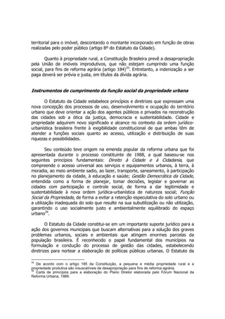 territorial para o imóvel, descontando o montante incorporado em função de obras
realizadas pelo poder público (artigo 8º do Estatuto da Cidade).
Quanto à propriedade rural, a Constituição Brasileira prevê a desapropriação
pela União de imóveis improdutivos, que não estejam cumprindo uma função
social, para fins de reforma agrária (artigo 184)33
. Entretanto, a indenização a ser
paga deverá ser prévia e justa, em títulos da dívida agrária.
Instrumentos de cumprimento da função social da propriedade urbana
O Estatuto da Cidade estabelece princípios e diretrizes que expressam uma
nova concepção dos processos de uso, desenvolvimento e ocupação do território
urbano que deve orientar a ação dos agentes públicos e privados na reconstrução
das cidades sob a ótica da justiça, democracia e sustentabilidade. Cidade e
propriedade adquirem novo significado e alcance no contexto da ordem jurídico-
urbanística brasileira frente à exigibilidade constitucional de que ambas têm de
atender a funções sociais quanto ao acesso, utilização e distribuição de suas
riquezas e possibilidades.
Seu conteúdo teve origem na emenda popular da reforma urbana que foi
apresentada durante o processo constituinte de 1988, a qual baseou-se nos
seguintes princípios fundamentais: Direito à Cidade e à Cidadania, que
compreende o acesso universal aos serviços e equipamentos urbanos, à terra, à
moradia, ao meio ambiente sadio, ao lazer, transporte, saneamento, à participação
no planejamento da cidade, à educação e saúde; Gestão Democrática da Cidade,
entendida como a forma de planejar, tomar decisões, legislar e governar as
cidades com participação e controle social, de forma a dar legitimidade e
sustentabilidade à nova ordem jurídica-urbanística de natureza social; Função
Social da Propriedade, de forma a evitar a retenção especulativa do solo urbano ou
a utilização inadequada do solo que resulte na sua subutilização ou não utilização,
garantindo o uso socialmente justo e ambientalmente equilibrado do espaço
urbano34
.
O Estatuto da Cidade constitui-se em um importante suporte jurídico para a
ação dos governos municipais que buscam alternativas para a solução dos graves
problemas urbanos, sociais e ambientais que atingem enormes parcelas da
população brasileira. É reconhecido o papel fundamental dos municípios na
formulação e condução do processo de gestão das cidades, estabelecendo
diretrizes para nortear a elaboração de políticas públicas urbanas. O Estatuto da
33
De acordo com o artigo 185 da Constituição, a pequena e média propriedade rural e a
propriedade produtiva são insuscetíveis de desapropriação para fins de reforma agrária.
34
Carta de princípios para a elaboração do Plano Diretor elaborada pelo Fórum Nacional da
Reforma Urbana, 1989.
 