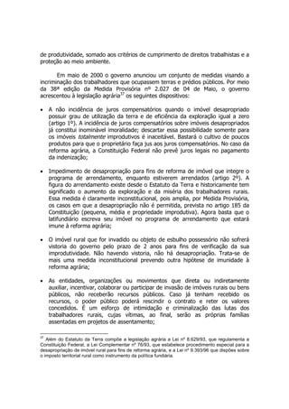 de produtividade, somado aos critérios de cumprimento de direitos trabalhistas e a
proteção ao meio ambiente.
Em maio de 2000 o governo anunciou um conjunto de medidas visando a
incriminação dos trabalhadores que ocupassem terras e prédios públicos. Por meio
da 38ª edição da Medida Provisória nº 2.027 de 04 de Maio, o governo
acrescentou à legislação agrária37
os seguintes dispositivos:
• A não incidência de juros compensatórios quando o imóvel desapropriado
possuir grau de utilização da terra e de eficiência da exploração igual a zero
(artigo 1º). A incidência de juros compensatórios sobre imóveis desapropriados
já constitui inominável imoralidade; descartar essa possibilidade somente para
os imóveis totalmente improdutivos é inaceitável. Bastará o cultivo de poucos
produtos para que o proprietário faça jus aos juros compensatórios. No caso da
reforma agrária, a Constituição Federal não prevê juros legais no pagamento
da indenização;
• Impedimento de desapropriação para fins de reforma de imóvel que integre o
programa de arrendamento, enquanto estiverem arrendados (artigo 2º). A
figura do arrendamento existe desde o Estatuto da Terra e historicamente tem
significado o aumento da exploração e da miséria dos trabalhadores rurais.
Essa medida é claramente inconstitucional, pois amplia, por Medida Provisória,
os casos em que a desapropriação não é permitida, prevista no artigo 185 da
Constituição (pequena, média e propriedade improdutiva). Agora basta que o
latifundiário escreva seu imóvel no programa de arrendamento que estará
imune à reforma agrária;
• O imóvel rural que for invadido ou objeto de esbulho possessório não sofrerá
vistoria do governo pelo prazo de 2 anos para fins de verificação da sua
improdutividade. Não havendo vistoria, não há desapropriação. Trata-se de
mais uma medida inconstitucional prevendo outra hipótese de imunidade à
reforma agrária;
• As entidades, organizações ou movimentos que direta ou indiretamente
auxiliar, incentivar, colaborar ou participar de invasão de imóveis rurais ou bens
públicos, não receberão recursos públicos. Caso já tenham recebido os
recursos, o poder público poderá rescindir o contrato e reter os valores
concedidos. É um esforço de intimidação e criminalização das lutas dos
trabalhadores rurais, cujas vítimas, ao final, serão as próprias famílias
assentadas em projetos de assentamento;
37
Além do Estatuto da Terra compõe a legislação agrária a Lei nº 8.629/93, que regulamenta a
Constituição Federal, a Lei Complementar nº 76/93, que estabelece procedimento especial para a
desapropriação de imóvel rural para fins de reforma agrária, e a Lei nº 9.393/96 que dispões sobre
o imposto territorial rural como instrumento da política fundiária.
 