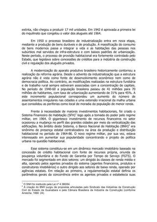 extinta, não chegou a produzir 17 mil unidades. Em 1942 é aprovada a primeira lei
do inquilinato que congelou o valor dos alugueis até 1964.
Em 1950 o processo brasileiro de industrialização entra em nova etapa,
mediante a produção de bens duráveis e de produção. A massificação do consumo
de bens modernos passa a integrar a vida e as habitações das pessoas nos
subúrbios mal servidos de infra-estrutura e com baixos padrões de urbanização.
Neste período, o processo de provisão habitacional era fortemente controlado pelo
Estado, que legislava sobre concessões de créditos para a indústria da construção
civil e regulação dos aluguéis privados.
A modernização do aparato produtivo brasileiro historicamente contornou a
realização da reforma agrária. Desde o advento da industrialização que a estrutura
agrária não é vista como fonte de desenvolvimento econômico nem como de
democracia política. Ao contrário, as modificações realizadas na estrutura fundiária
e de trabalho rural sempre estiveram associadas com a concentração de capitais.
No período de 1940-60 a população brasileira passou de 41 milhões para 70
milhões de habitantes, com taxa de urbanização aumentando de 31% para 45%. A
este incremento populacional correspondeu um aumento do número de
assentamentos irregulares nas cidades e uma extensão irracional da malha urbana
que consolidou as periferias como local de moradia da população de menor renda.
Frente à necessidade de maiores investimentos habitacionais, foi criado o
Sistema Financeiro de Habitação (SFH)1
logo após a tomada do poder pelo regime
militar, em 1964. O gigantesco investimento de recursos financeiros no setor
ocasionou a mudança no perfil das grandes cidades por meio da verticalização das
edificações. No âmbito deste Sistema, o Banco Nacional de Habitação (BNH)2
era
sinônimo de presença estatal centralizadora na área da produção e distribuição
habitacional no período de 1964-86. O novo regime militar, por sua vez, estava
interessado em aumentar sua popularidade concentrando o projeto de política
urbana na questão habitacional.
Esse sistema constituiu-se em um dinâmico mercado imobiliário baseado na
concessão de crédito habitacional com fonte de recursos própria, oriunda da
poupança voluntária e do Fundo de Garantia por Tempo de Serviço (FGTS). O
mercado foi segmentado em dois setores: um dirigido às classes de renda média e
alta, operado pelos agentes privados do sistema (agentes financeiros, produtos e
construtores imobiliários) e outro dirigido aos setores de baixa renda, operado por
agências estatais. Em relação ao primeiro, a regulamentação estatal definia os
parâmetros gerais da concorrência entre os agentes privados e estabelecia suas
1
O SNH foi instituído pela Lei nº 4.380/64.
2
A criação do BNH surgiu de propostas articuladas pelo Sindicato das Indústrias da Construção
Civil do Estado da Guanabara e pela Câmara Brasileira da Indústria da Construção (conforme
Arretche, 1990: 24).
 