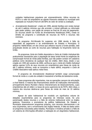 unidades habitacionais populares por empreendimento. Utiliza recursos do
FGTS e o valor do empréstimo ao agente financeiro estadual ou municipal será
repassado ao mutuário final em até 80% do valor de venda ou avaliação.
• Arrendamento Residencial - criado em 1999, atende famílias com renda mensal
de até 6 salários mínimos que vão arrendar o imóvel edificado ou reformado
pelo poder público, com opção de compra ao final de 20 anos de pagamento.
Os recursos advêm do Fundo de Arrendamento Residencial (FAR), criado no
âmbito do programa e constituído de recursos do FGTS e recursos não
onerosos.
Os programa Pró-Moradia foi suspenso em 1988 devido à falta de
capacidade de pagamento e ao endividamento de Estados e Municípios. O
programa Habita-Brasil, um dos únicos que utilizava recurso a fundo perdido, está
prejudicado devido ao corte de recursos para habitação no Orçamento Geral da
União.
Os programas Carta de Crédito Associativo e Carta de Crédito Individual são
praticamente inacessíveis para a população de baixa renda frente às exigências de
comprovação formal de renda pelas famílias, que não podem constar em cadastros
públicos como devedoras de qualquer tipo de crédito. Além disso, desde a sua
criação em 1995 até outubro de 2000, verifica-se que o Carta de Crédito Individual
aplicou apenas 5,2% de seus recursos em empréstimos para faixas de renda de
até 3 salários mínimos, onde se concentra o maior déficit, enquanto o Carta de
Crédito Associativo nada aplicou nesta faixa.
O programa de Arrendamento Residencial também exige comprovação
formal de renda e o custo da unidade é inacessível a famílias de baixíssima renda.
Esses programas são importantes, mas as operações carecem de articulação
a nível federal. A maioria dos financiamentos advém de instituições internacionais,
principalmente Banco Mundial e Banco Interamericano de Desenvolvimento, cujos
empréstimos são em dólar e a taxas de juros superiores às do FGTS. Além disso, a
maioria dos recursos destina-se para faixas de renda de mais de 10 salários
mínimos.
Apesar do setor habitacional ter recebido um significativo volume de
dotações orçamentárias para os programas de interesse social, há uma
pulverização destes recursos e a falta de sintonia institucional entre os órgãos
gestores, financeiros e promotores da política habitacional. Os Estados e
Municípios desenvolveram programas próprios, com recursos internacionais e de
seus orçamentos, sem o envolvimento dos órgãos federais. A falta de dados sobre
os programas executados pelos Estados, Municípios e iniciativa privada e a falta de
um sistema de informações dificultam a realização de um diagnóstico habitacional.
 