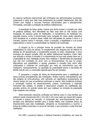 As maiores carências institucionais são verificadas nas administrações municipais,
justamente o setor que trata mais diretamente da questão habitacional. Elas não
contam com órgãos e recursos humanos estruturados para o planejamento,
formulação, execução e avaliação de políticas habitacionais.
A população de baixa renda, mesmo que tenha acesso à moradia por meio
de políticas públicas, terá dificuldade de reter esse bem se não houver uma
ampliação do estoque geral de habitações. A transferência da habitação (ou
expulsão branca, como é denominado) para camadas de maior poder aquisitivo
será inevitável se a própria classe média tem dificuldade de acesso à terra e à
moradia. Quanto menor o mercado, maior a exclusão, a ilegalidade e o os lucros
especulativos e menor é a produtividade na indústria da construção.
O aluguel já foi a principal forma de provisão da moradia da classe
trabalhadora no início do século. O congelamento dos alugueis por lei federal na
década de 30 desestimulou o investimento privado no setor. Atualmente, o ônus
excessivo de aluguel compõe 18% do déficit habitacional brasileiro. Outro fator
que dificulta o acesso à moradia é o entendimento de que este acesso deve ser à
propriedade de uma habitação pronta. Para viabilizar o atendimento da população
que não tem condições de arcar com os financiamentos, há que se propor
alternativas que possibilitem o acesso gradativo à moradia (tais como lotes
urbanizados e materiais de construção) por meio de instrumentos que não
impliquem, necessariamente, na aquisição da propriedade (como a concessão do
direito real de uso e a concessão especial para fins de moradia).
É necessária a criação de linhas de financiamento para a reabilitação de
áreas centrais principalmente das metrópoles. Muitos centros metropolitanos que
são dotados de infra-estrutura, vêm sofrendo um significativo esvaziamento ao
mesmo tempo em que as periferias continuam a crescer. Esta tendência contraria
a orientação racional de desenvolvimento urbano, incentivando a extensão
horizontal das cidades. O desafio é desenvolver projetos de reabilitação dos
grandes centros em grande escala sem que implique na remoção da população
hoje residente nos cortiços.
Outra demanda crescente verificada nos últimos anos é a das famílias que
auferem renda mensal entre R$ 1 mil e R$ 2 mil e que cada vez menos têm acesso
à moradia a preços de mercado. A construção por auto-financimento tem se
tornado uma alternativa também para a classe média, mas inexistem linhas de
financiamento para esta modalidade, obrigando os incorporadores a recorrer a
linhas de crédito comerciais e a juros de mercado, o que encarece o custo final das
habitações.
Em 1997, o governo instituiu o Sistema Financeiro Imobiliário, por meio da
 