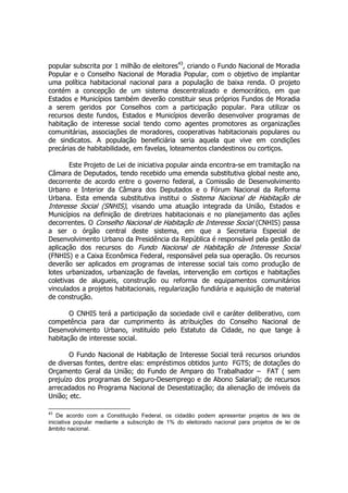 popular subscrita por 1 milhão de eleitores43
, criando o Fundo Nacional de Moradia
Popular e o Conselho Nacional de Moradia Popular, com o objetivo de implantar
uma política habitacional nacional para a população de baixa renda. O projeto
contém a concepção de um sistema descentralizado e democrático, em que
Estados e Municípios também deverão constituir seus próprios Fundos de Moradia
a serem geridos por Conselhos com a participação popular. Para utilizar os
recursos deste fundos, Estados e Municípios deverão desenvolver programas de
habitação de interesse social tendo como agentes promotores as organizações
comunitárias, associações de moradores, cooperativas habitacionais populares ou
de sindicatos. A população beneficiária seria aquela que vive em condições
precárias de habitabilidade, em favelas, loteamentos clandestinos ou cortiços.
Este Projeto de Lei de iniciativa popular ainda encontra-se em tramitação na
Câmara de Deputados, tendo recebido uma emenda substitutiva global neste ano,
decorrente de acordo entre o governo federal, a Comissão de Desenvolvimento
Urbano e Interior da Câmara dos Deputados e o Fórum Nacional da Reforma
Urbana. Esta emenda substitutiva institui o Sistema Nacional de Habitação de
Interesse Social (SNHIS), visando uma atuação integrada da União, Estados e
Municípios na definição de diretrizes habitacionais e no planejamento das ações
decorrentes. O Conselho Nacional de Habitação de Interesse Social (CNHIS) passa
a ser o órgão central deste sistema, em que a Secretaria Especial de
Desenvolvimento Urbano da Presidência da República é responsável pela gestão da
aplicação dos recursos do Fundo Nacional de Habitação de Interesse Social
(FNHIS) e a Caixa Econômica Federal, responsável pela sua operação. Os recursos
deverão ser aplicados em programas de interesse social tais como produção de
lotes urbanizados, urbanização de favelas, intervenção em cortiços e habitações
coletivas de alugueis, construção ou reforma de equipamentos comunitários
vinculados a projetos habitacionais, regularização fundiária e aquisição de material
de construção.
O CNHIS terá a participação da sociedade civil e caráter deliberativo, com
competência para dar cumprimento às atribuições do Conselho Nacional de
Desenvolvimento Urbano, instituído pelo Estatuto da Cidade, no que tange à
habitação de interesse social.
O Fundo Nacional de Habitação de Interesse Social terá recursos oriundos
de diversas fontes, dentre elas: empréstimos obtidos junto FGTS; de dotações do
Orçamento Geral da União; do Fundo de Amparo do Trabalhador – FAT ( sem
prejuízo dos programas de Seguro-Desemprego e de Abono Salarial); de recursos
arrecadados no Programa Nacional de Desestatização; da alienação de imóveis da
União; etc.
43
De acordo com a Constituição Federal, os cidadão podem apresentar projetos de leis de
iniciativa popular mediante a subscrição de 1% do eleitorado nacional para projetos de lei de
âmbito nacional.
 