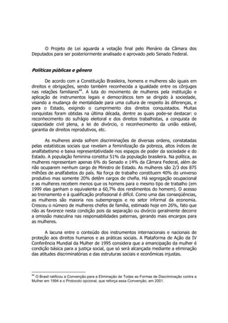 O Projeto de Lei aguarda a votação final pelo Plenário da Câmara dos
Deputados para ser posteriormente analisado e aprovado pelo Senado Federal.
Políticas públicas e gênero
De acordo com a Constituição Brasileira, homens e mulheres são iguais em
direitos e obrigações, sendo também reconhecida a igualdade entre os cônjuges
nas relações familiares44
. A luta do movimento de mulheres pela instituição e
aplicação de instrumentos legais e democráticos tem se dirigido à sociedade,
visando a mudança de mentalidade para uma cultura de respeito às diferenças, e
para o Estado, exigindo o cumprimento dos direitos conquistados. Muitas
conquistas foram obtidas na última década, dentre as quais pode-se destacar: o
reconhecimento do sufrágio eleitoral e dos direitos trabalhistas, a conquista de
capacidade civil plena, a lei do divórcio, o reconhecimento da união estável,
garantia de direitos reprodutivos, etc.
As mulheres ainda sofrem discriminações de diversas ordens, constatadas
pelas estatísticas sociais que revelam a feminilização da pobreza, altos índices de
analfabetismo e baixa representatividade nos espaços de poder da sociedade e do
Estado. A população feminina constitui 51% da população brasileira. Na política, as
mulheres representam apenas 6% do Senado e 14% da Câmara Federal, além de
não ocuparem nenhum cargo de Ministro de Estado. As mulheres são 2/3 dos 875
milhões de analfabetos do país. Na força de trabalho constituem 40% do universo
produtivo mas somente 20% detêm cargos de chefia. Há segregação ocupacional
e as mulheres recebem menos que os homens para o mesmo tipo de trabalho (em
1999 elas ganham o equivalente a 60,7% dos rendimentos do homem). O acesso
ao treinamento e à qualificação profissional é difícil. Como uma das conseqüências,
as mulheres são maioria nos subempregos e no setor informal da economia.
Cresceu o número de mulheres chefes de família, estimado hoje em 26%, fato que
não as favorece nesta condição pois da separação ou divórcio geralmente decorre
a omissão masculina nas responsabilidades paternas, gerando mais encargos para
as mulheres.
A lacuna entre o conteúdo dos instrumentos internacionais e nacionais de
proteção aos direitos humanos e as práticas sociais. A Plataforma de Ação da IV
Conferência Mundial da Mulher de 1995 considera que a emancipação da mulher é
condição básica para a justiça social, que só será alcançada mediante a eliminação
das atitudes discriminatórias e das estruturas sociais e econômicas injustas.
44
O Brasil ratificou a Convenção para a Eliminação de Todas as Formas de Discriminação contra a
Mulher em 1994 e o Protocolo opcional, que reforça essa Convenção, em 2001.
 