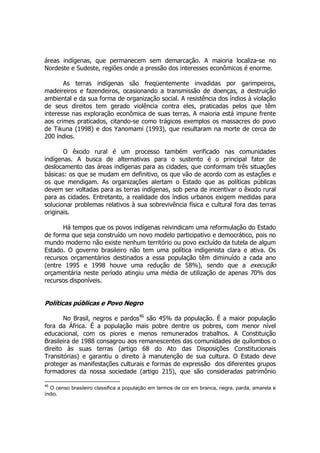 áreas indígenas, que permanecem sem demarcação. A maioria localiza-se no
Nordeste e Sudeste, regiões onde a pressão dos interesses econômicos é enorme.
As terras indígenas são freqüentemente invadidas por garimpeiros,
madeireiros e fazendeiros, ocasionando a transmissão de doenças, a destruição
ambiental e da sua forma de organização social. A resistência dos índios à violação
de seus direitos tem gerado violência contra eles, praticadas pelos que têm
interesse nas exploração econômica de suas terras. A maioria está impune frente
aos crimes praticados, citando-se como trágicos exemplos os massacres do povo
de Tikuna (1998) e dos Yanomami (1993), que resultaram na morte de cerca de
200 índios.
O êxodo rural é um processo também verificado nas comunidades
indígenas. A busca de alternativas para o sustento é o principal fator de
deslocamento das áreas indígenas para as cidades, que conformam três situações
básicas: os que se mudam em definitivo, os que vão de acordo com as estações e
os que mendigam. As organizações alertam o Estado que as políticas públicas
devem ser voltadas para as terras indígenas, sob pena de incentivar o êxodo rural
para as cidades. Entretanto, a realidade dos índios urbanos exigem medidas para
solucionar problemas relativos à sua sobrevivência física e cultural fora das terras
originais.
Há tempos que os povos indígenas reivindicam uma reformulação do Estado
de forma que seja construído um novo modelo participativo e democrático, pois no
mundo moderno não existe nenhum território ou povo excluído da tutela de algum
Estado. O governo brasileiro não tem uma política indigenista clara e ativa. Os
recursos orçamentários destinados a essa população têm diminuído a cada ano
(entre 1995 e 1998 houve uma redução de 58%), sendo que a execução
orçamentária neste período atingiu uma média de utilização de apenas 70% dos
recursos disponíveis.
Políticas públicas e Povo Negro
No Brasil, negros e pardos46
são 45% da população. É a maior população
fora da África. É a população mais pobre dentre os pobres, com menor nível
educacional, com os piores e menos remunerados trabalhos. A Constituição
Brasileira de 1988 consagrou aos remanescentes das comunidades de quilombos o
direito às suas terras (artigo 68 do Ato das Disposições Constitucionais
Transitórias) e garantiu o direito à manutenção de sua cultura. O Estado deve
proteger as manifestações culturais e formas de expressão dos diferentes grupos
formadores da nossa sociedade (artigo 215), que são consideradas patrimônio
46
O censo brasileiro classifica a população em termos de cor em branca, negra, parda, amarela e
índio.
 