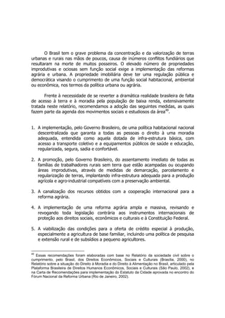 O Brasil tem o grave problema da concentração e da valorização de terras
urbanas e rurais nas mãos de poucos, causa de inúmeros conflitos fundiários que
resultaram na morte de muitos posseiros. O elevado número de propriedades
improdutivas e ociosas sem função social exige a implementação das reformas
agrária e urbana. A propriedade imobiliária deve ter uma regulação pública e
democrática visando o cumprimento de uma função social habitacional, ambiental
ou econômica, nos termos da política urbana ou agrária.
Frente à necessidade de se reverter a dramática realidade brasileira de falta
de acesso à terra e à moradia pela população de baixa renda, extensivamente
tratada neste relatório, recomendamos a adoção das seguintes medidas, as quais
fazem parte da agenda dos movimentos sociais e estudiosos da área49
.
1. A implementação, pelo Governo Brasileiro, de uma política habitacional nacional
descentralizada que garanta a todas as pessoas o direito à uma moradia
adequada, entendida como aquela dotada de infra-estrutura básica, com
acesso a transporte coletivo e a equipamentos públicos de saúde e educação,
regularizada, segura, sadia e confortável.
2. A promoção, pelo Governo Brasileiro, do assentamento imediato de todas as
famílias de trabalhadores rurais sem terra que estão acampadas ou ocupando
áreas improdutivas, através de medidas de demarcação, parcelamento e
regularização de terras, implantando infra-estrutura adequada para a produção
agrícola e agro-industrial compatíveis com a preservação ambiental.
3. A canalização dos recursos obtidos com a cooperação internacional para a
reforma agrária.
4. A implementação de uma reforma agrária ampla e massiva, revisando e
revogando toda legislação contrária aos instrumentos internacionais de
proteção aos direitos sociais, econômicos e culturais e à Constituição Federal.
5. A viabilização das condições para a oferta de crédito especial à produção,
especialmente a agricultura de base familiar, incluindo uma política de pesquisa
e extensão rural e de subsídios a pequeno agricultores.
49
Essas recomendações foram elaboradas com base no Relatório da sociedade civil sobre o
cumprimento, pelo Brasil, dos Direitos Econômicos, Sociais e Culturais (Brasília, 2000), no
Relatório sobre a situação do Direito à Moradia e do Direito à Alimentação no Brasil, articulado pela
Plataforma Brasileira de Direitos Humanos Econômicos, Sociais e Culturais (São Paulo, 2002), e
na Carta de Recomendações para implementação do Estatuto da Cidade aprovada no encontro do
Fórum Nacional da Reforma Urbana (Rio de Janeiro, 2002).
 